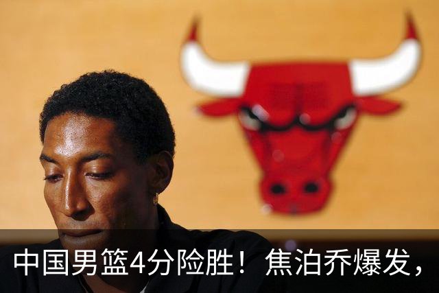 中国男篮4分险胜！焦泊乔爆发，王俊杰18分14篮板，徐昕10分